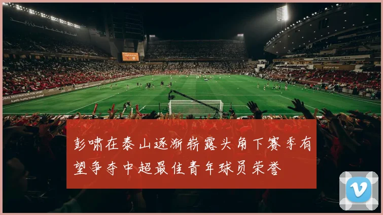 彭啸在泰山逐渐崭露头角下赛季有望争夺中超最佳青年球员荣誉