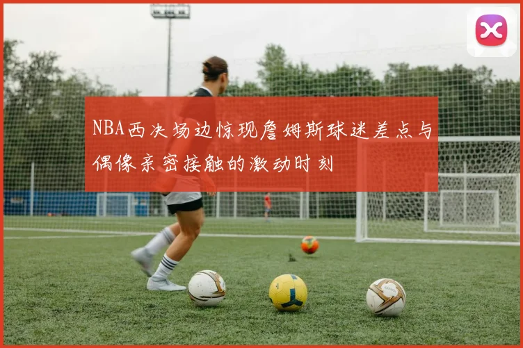 NBA西决场边惊现詹姆斯球迷差点与偶像亲密接触的激动时刻