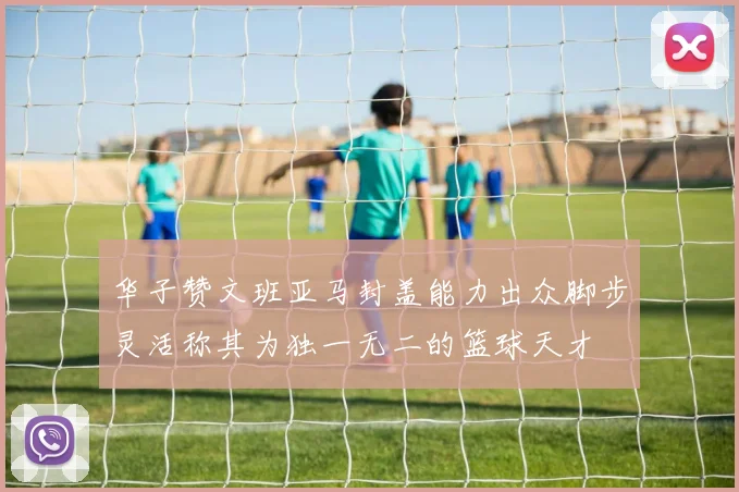 华子赞文班亚马封盖能力出众脚步灵活称其为独一无二的篮球天才