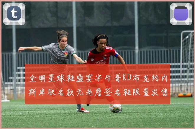 全明星球鞋盛宴字母哥KD布克约内斯库联名款无老詹签名鞋限量发售