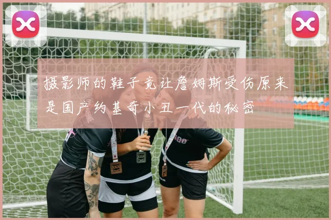 摄影师的鞋子竟让詹姆斯受伤原来是国产约基奇小丑一代的秘密