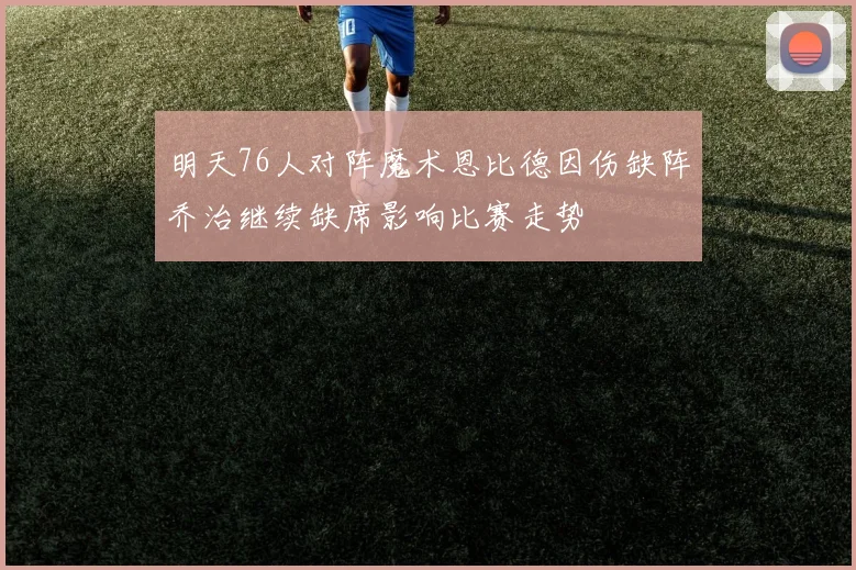 明天76人对阵魔术恩比德因伤缺阵乔治继续缺席影响比赛走势