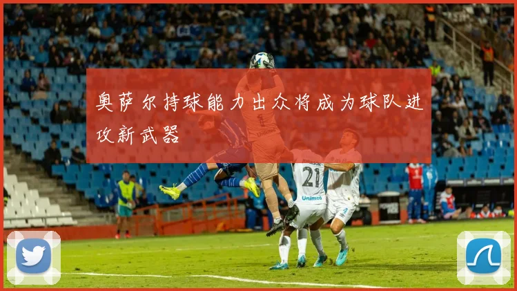 奥萨尔持球能力出众将成为球队进攻新武器