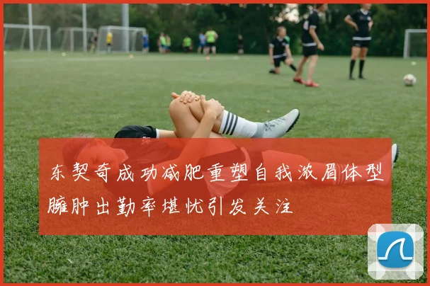 东契奇成功减肥重塑自我浓眉体型臃肿出勤率堪忧引发关注