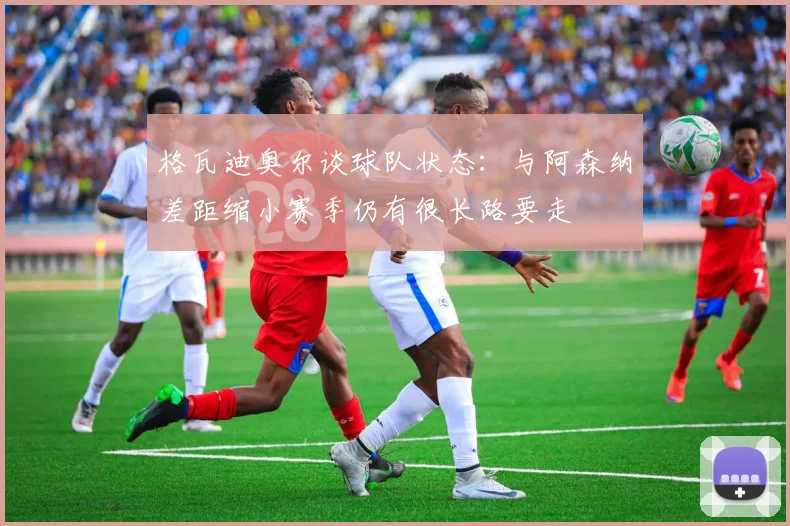 格瓦迪奥尔谈球队状态：与阿森纳差距缩小赛季仍有很长路要走