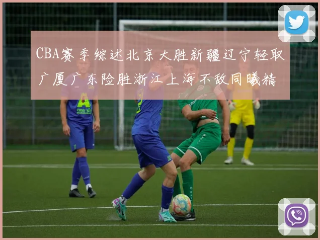 CBA赛季综述北京大胜新疆辽宁轻取广厦广东险胜浙江上海不敌同曦精彩回顾