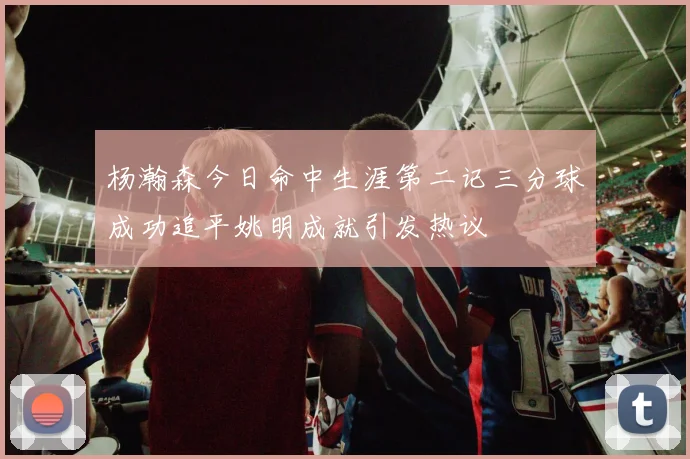 杨瀚森今日命中生涯第二记三分球成功追平姚明成就引发热议