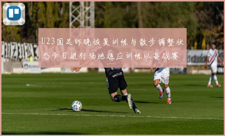 U23国足昨晚恢复训练与散步调整状态今日进行场地适应训练以备战赛事