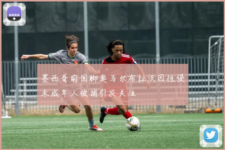 墨西哥前国脚奥马尔布拉沃因性侵未成年人被捕引发关注