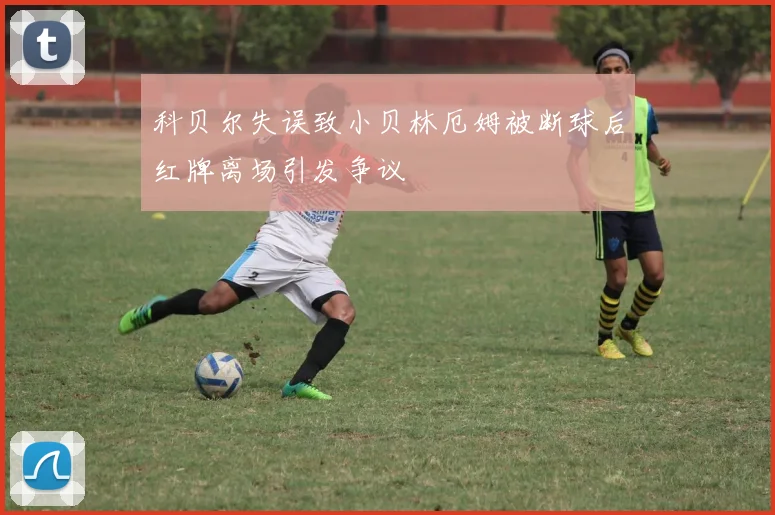 科贝尔失误致小贝林厄姆被断球后红牌离场引发争议