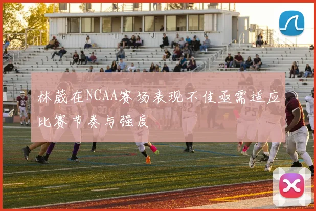 林葳在NCAA赛场表现不佳亟需适应比赛节奏与强度