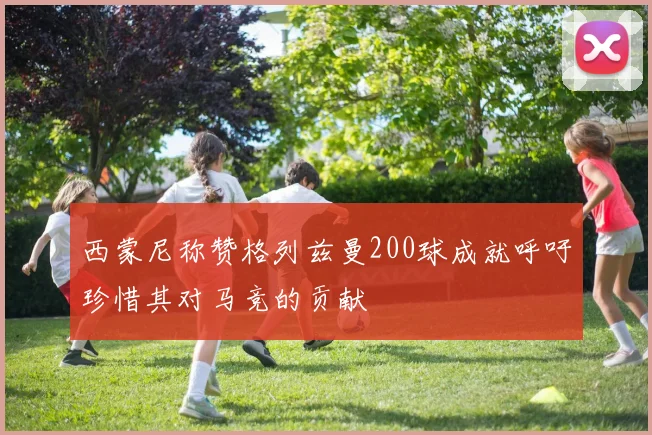 西蒙尼称赞格列兹曼200球成就呼吁珍惜其对马竞的贡献