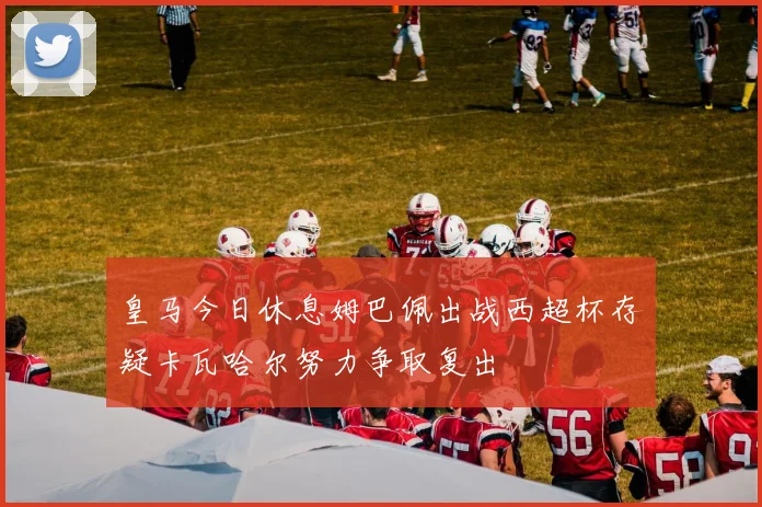 皇马今日休息姆巴佩出战西超杯存疑卡瓦哈尔努力争取复出