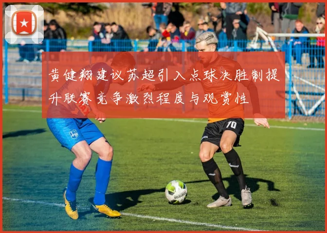 黄健翔建议苏超引入点球决胜制提升联赛竞争激烈程度与观赏性