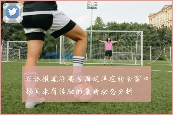 东体报道海港与周定洋在转会窗口期间未有接触的最新动态分析