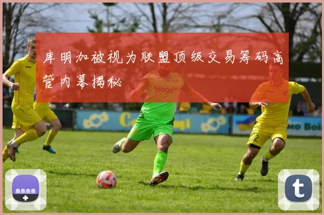 库明加被视为联盟顶级交易筹码高管内幕揭秘
