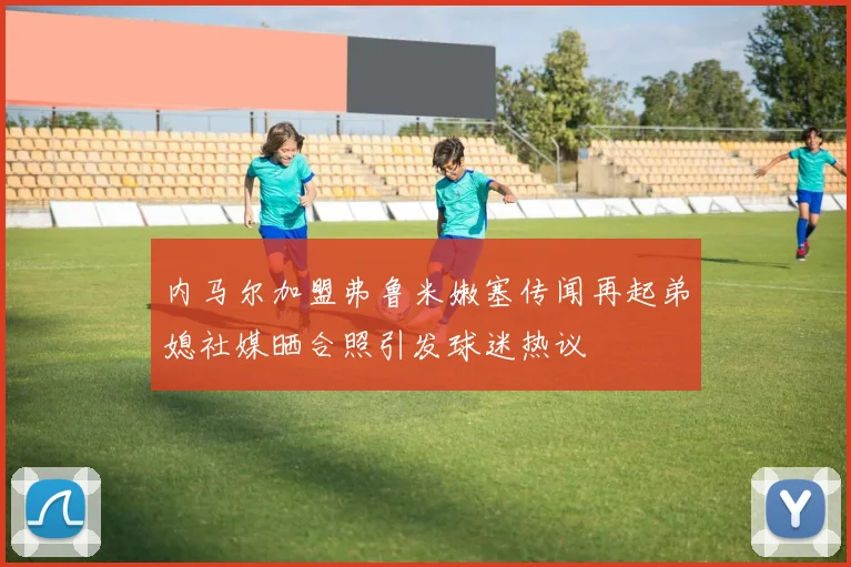 内马尔加盟弗鲁米嫩塞传闻再起弟媳社媒晒合照引发球迷热议