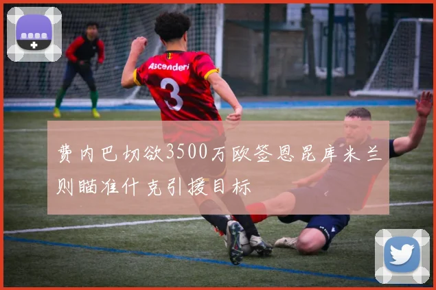 费内巴切欲3500万欧签恩昆库米兰则瞄准什克引援目标