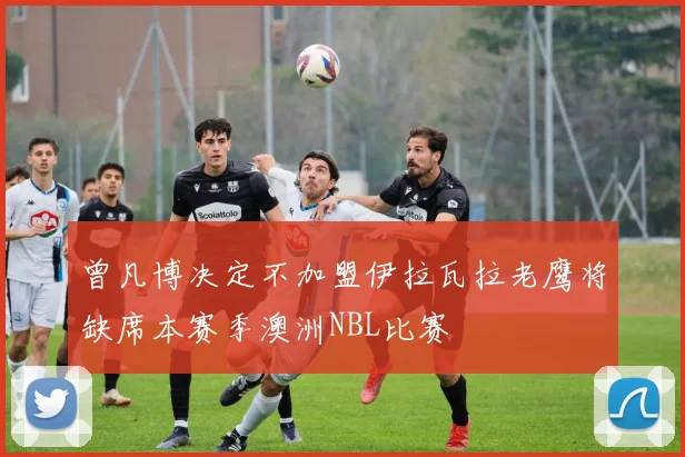 曾凡博决定不加盟伊拉瓦拉老鹰将缺席本赛季澳洲NBL比赛