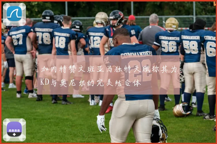 加内特赞文班亚马独特天赋称其为KD与奥尼尔的完美结合体