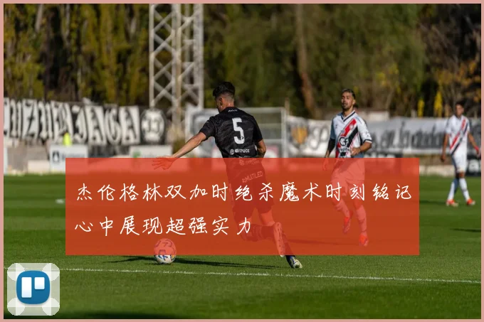 杰伦格林双加时绝杀魔术时刻铭记心中展现超强实力