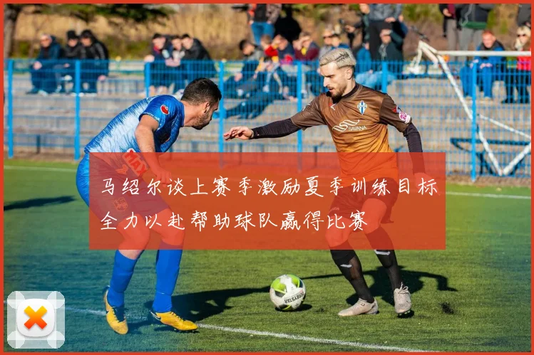 马绍尔谈上赛季激励夏季训练目标全力以赴帮助球队赢得比赛