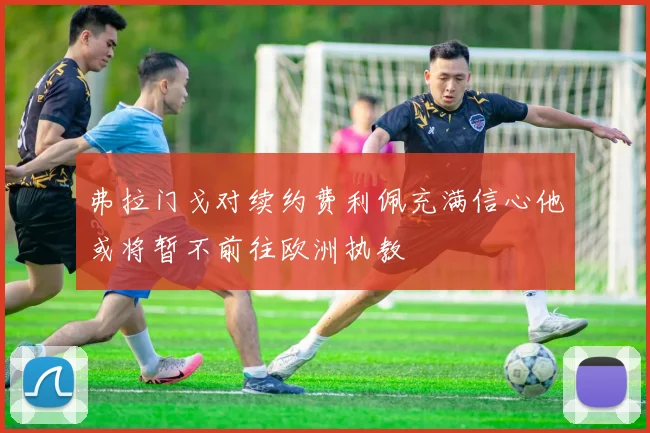 弗拉门戈对续约费利佩充满信心他或将暂不前往欧洲执教