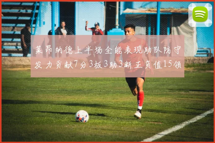 莱昂纳德上半场全能表现助队防守发力贡献7分3板3助3断正负值15领衔全队