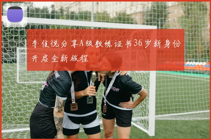 李佳悦分享A级教练证书36岁新身份开启全新旅程