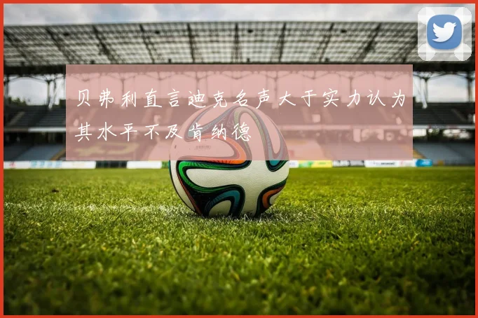贝弗利直言迪克名声大于实力认为其水平不及肯纳德