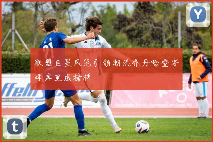 联盟巨星风范引领潮流乔丹哈登字母库里成榜样