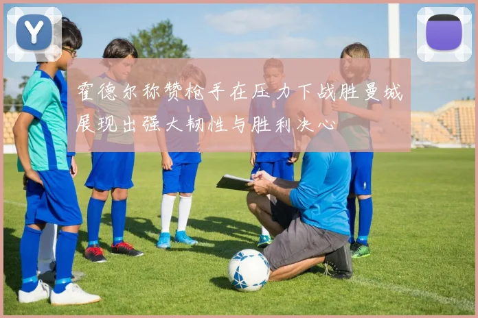 霍德尔称赞枪手在压力下战胜曼城展现出强大韧性与胜利决心