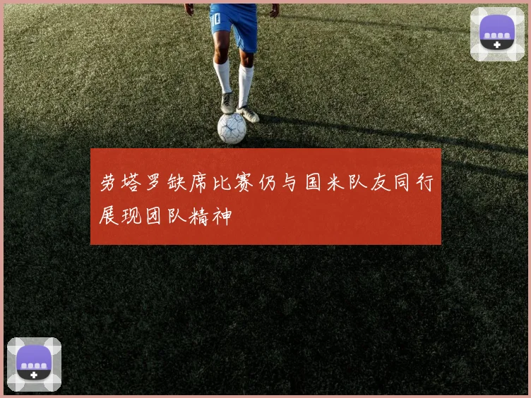 劳塔罗缺席比赛仍与国米队友同行展现团队精神