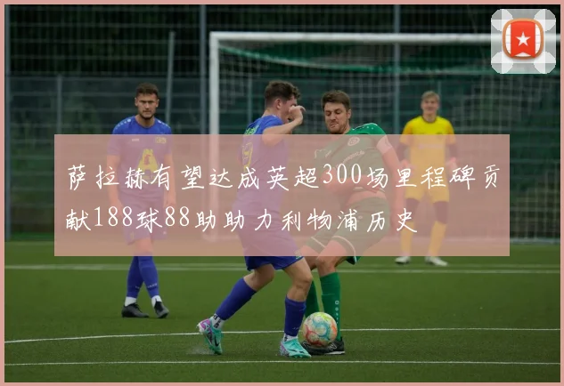 萨拉赫有望达成英超300场里程碑贡献188球88助助力利物浦历史