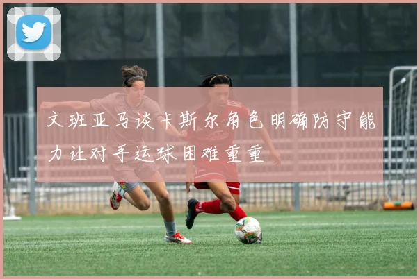 文班亚马谈卡斯尔角色明确防守能力让对手运球困难重重
