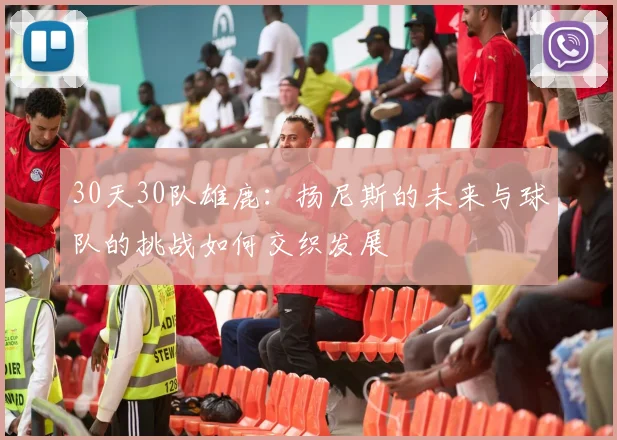 30天30队雄鹿：扬尼斯的未来与球队的挑战如何交织发展