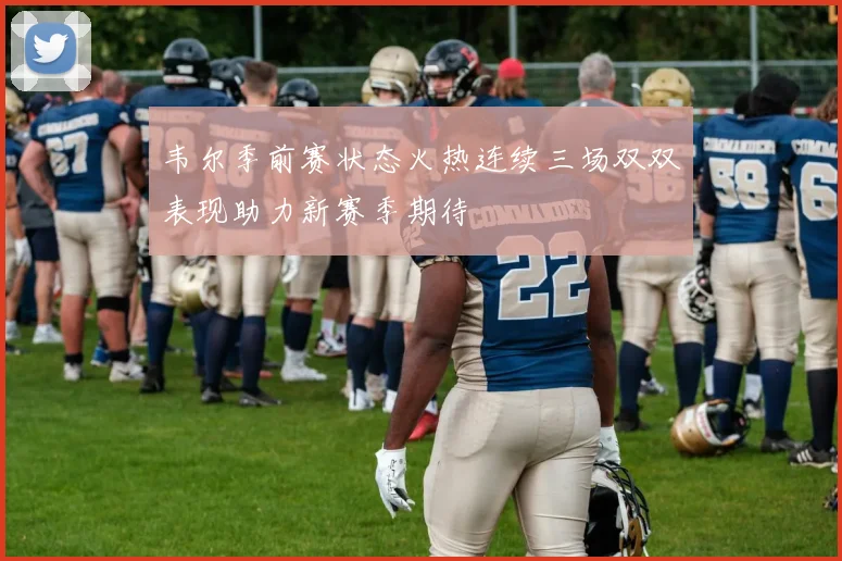 韦尔季前赛状态火热连续三场双双表现助力新赛季期待