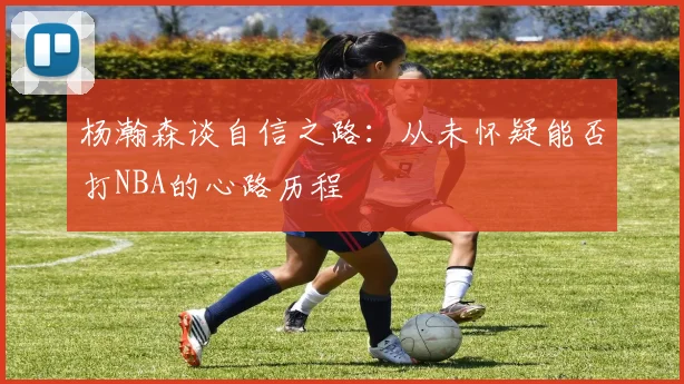 杨瀚森谈自信之路：从未怀疑能否打NBA的心路历程