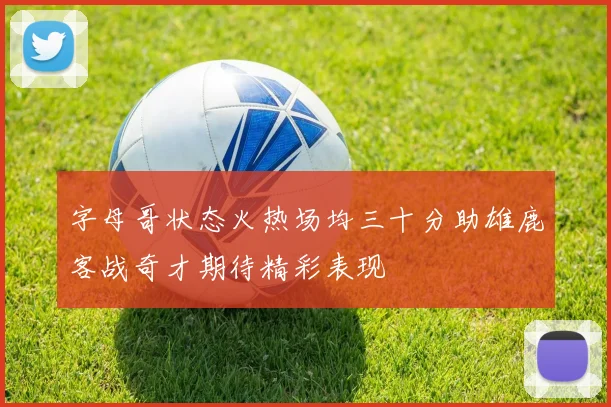 字母哥状态火热场均三十分助雄鹿客战奇才期待精彩表现