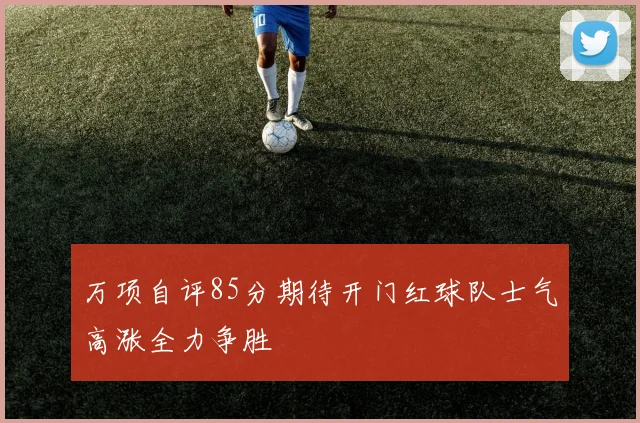 万项自评85分期待开门红球队士气高涨全力争胜