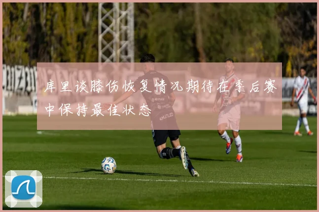 库里谈膝伤恢复情况期待在季后赛中保持最佳状态