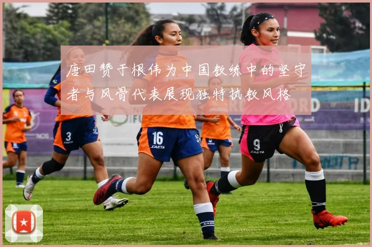 唐田赞于根伟为中国教练中的坚守者与风骨代表展现独特执教风格