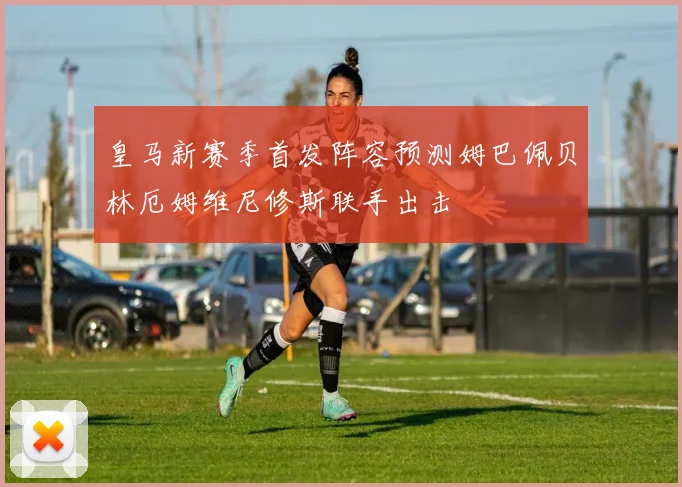 皇马新赛季首发阵容预测姆巴佩贝林厄姆维尼修斯联手出击