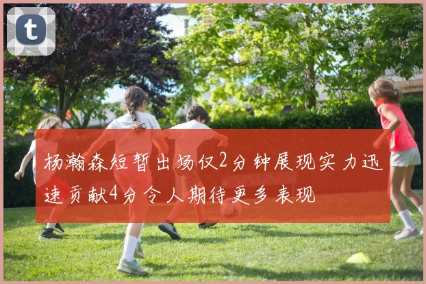杨瀚森短暂出场仅2分钟展现实力迅速贡献4分令人期待更多表现
