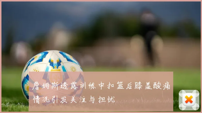 詹姆斯透露训练中扣篮后膝盖酸痛情况引发关注与担忧