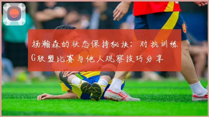 杨瀚森的状态保持秘诀：对抗训练G联盟比赛与他人观察技巧分享