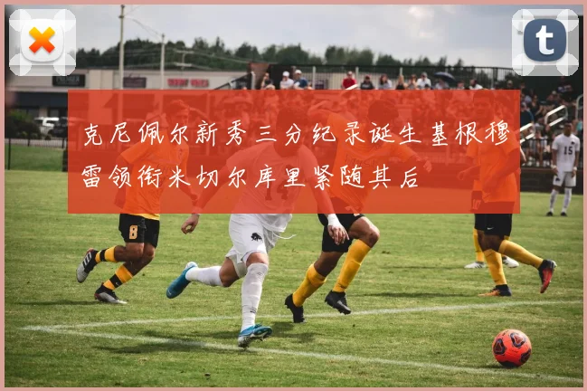 克尼佩尔新秀三分纪录诞生基根穆雷领衔米切尔库里紧随其后