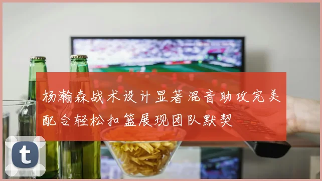 杨瀚森战术设计显著混音助攻完美配合轻松扣篮展现团队默契
