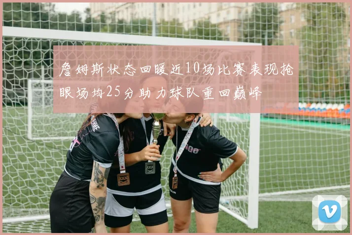 詹姆斯状态回暖近10场比赛表现抢眼场均25分助力球队重回巅峰