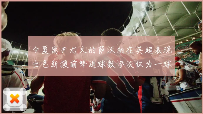 今夏离开尤文的萨沃纳在英超表现出色新援前锋进球数惨淡仅为一球